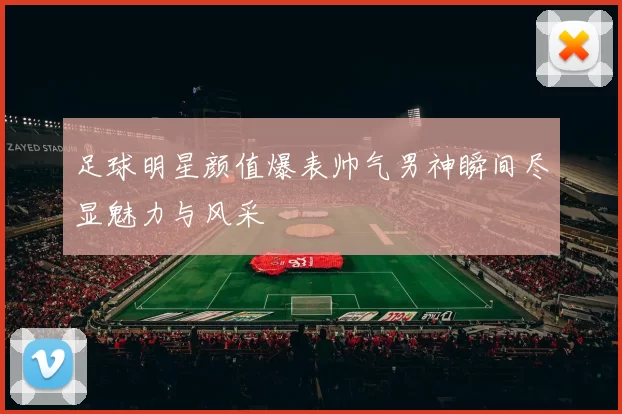 足球明星颜值爆表帅气男神瞬间尽显魅力与风采