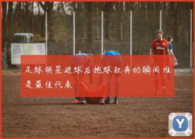 足球明星进球后抱球狂奔的瞬间谁是最佳代表